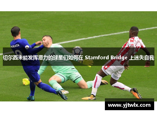 切尔西未能发挥潜力的球星们如何在 Stamford Bridge 上迷失自我