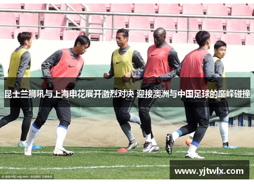 昆士兰狮吼与上海申花展开激烈对决 迎接澳洲与中国足球的巅峰碰撞
