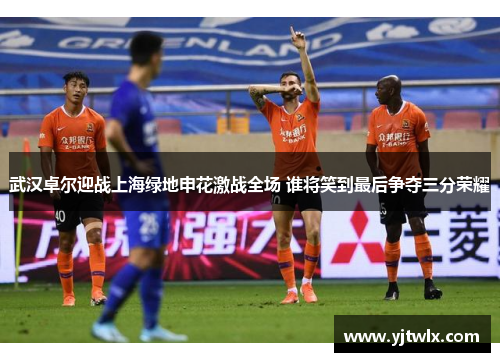 武汉卓尔迎战上海绿地申花激战全场 谁将笑到最后争夺三分荣耀